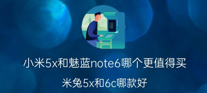 小米5x和魅蓝note6哪个更值得买 米兔5x和6c哪款好？